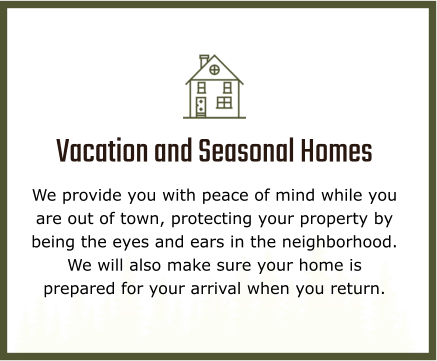 Vacation and Seasonal Homes We provide you with peace of mind while you are out of town, protecting your property by being the eyes and ears in the neighborhood. We will also make sure your home is prepared for your arrival when you return.