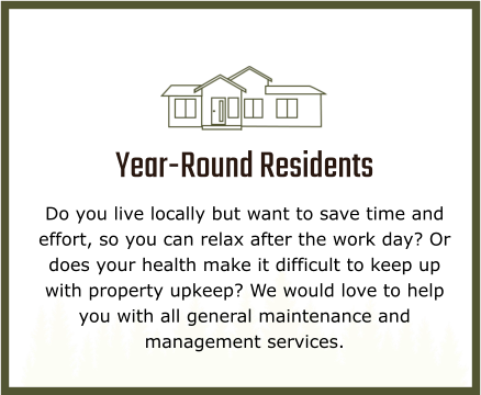 Year-Round Residents Do you live locally but want to save time and effort, so you can relax after the work day? Or does your health make it difficult to keep up with property upkeep? We would love to help you with all general maintenance and management services.