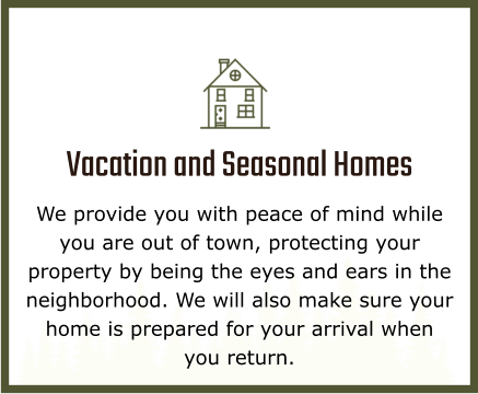 Vacation and Seasonal Homes We provide you with peace of mind while you are out of town, protecting your property by being the eyes and ears in the neighborhood. We will also make sure your home is prepared for your arrival when you return.